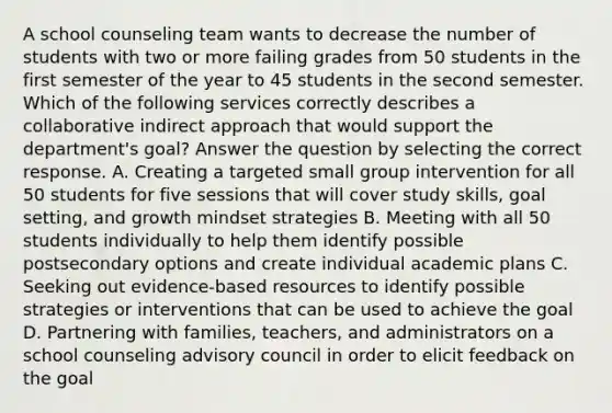 A school counseling team wants to decrease the number of students with two or more failing grades from 50 students in the first semester of the year to 45 students in the second semester. Which of the following services correctly describes a collaborative indirect approach that would support the department's goal? Answer the question by selecting the correct response. A. Creating a targeted small group intervention for all 50 students for five sessions that will cover study skills, goal setting, and growth mindset strategies B. Meeting with all 50 students individually to help them identify possible postsecondary options and create individual academic plans C. Seeking out evidence-based resources to identify possible strategies or interventions that can be used to achieve the goal D. Partnering with families, teachers, and administrators on a school counseling advisory council in order to elicit feedback on the goal