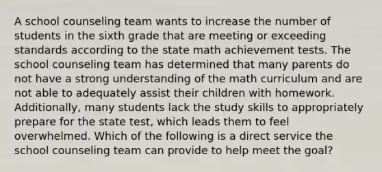 A school counseling team wants to increase the number of students in the sixth grade that are meeting or exceeding standards according to the state math achievement tests. The school counseling team has determined that many parents do not have a strong understanding of the math curriculum and are not able to adequately assist their children with homework. Additionally, many students lack the study skills to appropriately prepare for the state test, which leads them to feel overwhelmed. Which of the following is a direct service the school counseling team can provide to help meet the goal?