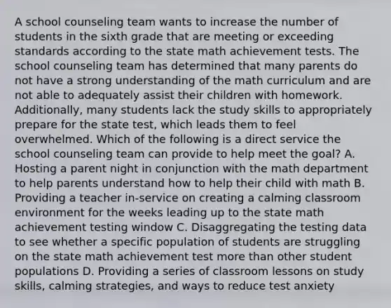 A school counseling team wants to increase the number of students in the sixth grade that are meeting or exceeding standards according to the state math achievement tests. The school counseling team has determined that many parents do not have a strong understanding of the math curriculum and are not able to adequately assist their children with homework. Additionally, many students lack the study skills to appropriately prepare for the state test, which leads them to feel overwhelmed. Which of the following is a direct service the school counseling team can provide to help meet the goal? A. Hosting a parent night in conjunction with the math department to help parents understand how to help their child with math B. Providing a teacher in-service on creating a calming classroom environment for the weeks leading up to the state math achievement testing window C. Disaggregating the testing data to see whether a specific population of students are struggling on the state math achievement test more than other student populations D. Providing a series of classroom lessons on study skills, calming strategies, and ways to reduce test anxiety