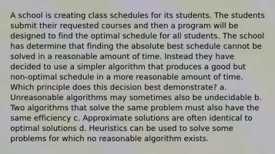 A school is creating class schedules for its students. The students submit their requested courses and then a program will be designed to find the optimal schedule for all students. The school has determine that finding the absolute best schedule cannot be solved in a reasonable amount of time. Instead they have decided to use a simpler algorithm that produces a good but non-optimal schedule in a more reasonable amount of time. Which principle does this decision best demonstrate? a. Unreasonable algorithms may sometimes also be undecidable b. Two algorithms that solve the same problem must also have the same efficiency c. Approximate solutions are often identical to optimal solutions d. Heuristics can be used to solve some problems for which no reasonable algorithm exists.