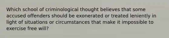 Which school of criminological thought believes that some accused offenders should be exonerated or treated leniently in light of situations or circumstances that make it impossible to exercise free will?