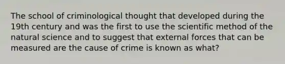 The school of criminological thought that developed during the 19th century and was the first to use the scientific method of the natural science and to suggest that external forces that can be measured are the cause of crime is known as what?