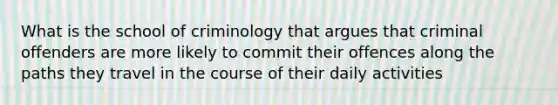 What is the school of criminology that argues that criminal offenders are more likely to commit their offences along the paths they travel in the course of their daily activities