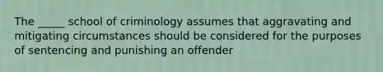 The _____ school of criminology assumes that aggravating and mitigating circumstances should be considered for the purposes of sentencing and punishing an offender