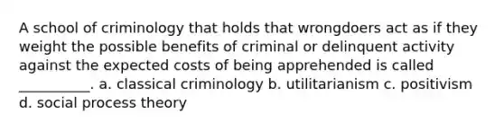 A school of criminology that holds that wrongdoers act as if they weight the possible benefits of criminal or delinquent activity against the expected costs of being apprehended is called __________. a. classical criminology b. utilitarianism c. positivism d. social process theory