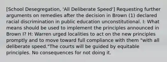 [School Desegregation, 'All Deliberate Speed'] Requesting further arguments on remedies after the decision in Brown (1) declared racial discrimination in public education unconstitutional. I: What means should be used to implement the principles announced in Brown I? H: Warren urged localities to act on the new principles promptly and to move toward full compliance with them "with all deliberate speed."The courts will be guided by equitable principles. No consequences for not doing it.