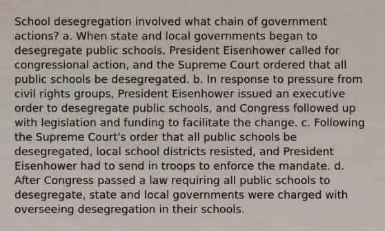 School desegregation involved what chain of government actions? a. When state and local governments began to desegregate public schools, President Eisenhower called for congressional action, and the Supreme Court ordered that all public schools be desegregated. b. In response to pressure from civil rights groups, President Eisenhower issued an executive order to desegregate public schools, and Congress followed up with legislation and funding to facilitate the change. c. Following the Supreme Court's order that all public schools be desegregated, local school districts resisted, and President Eisenhower had to send in troops to enforce the mandate. d. After Congress passed a law requiring all public schools to desegregate, state and local governments were charged with overseeing desegregation in their schools.