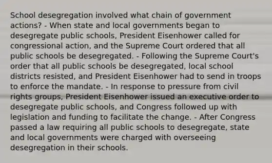 School desegregation involved what chain of government actions? - When state and local governments began to desegregate public schools, President Eisenhower called for congressional action, and the Supreme Court ordered that all public schools be desegregated. - Following the Supreme Court's order that all public schools be desegregated, local school districts resisted, and President Eisenhower had to send in troops to enforce the mandate. - In response to pressure from civil rights groups, President Eisenhower issued an executive order to desegregate public schools, and Congress followed up with legislation and funding to facilitate the change. - After Congress passed a law requiring all public schools to desegregate, state and local governments were charged with overseeing desegregation in their schools.