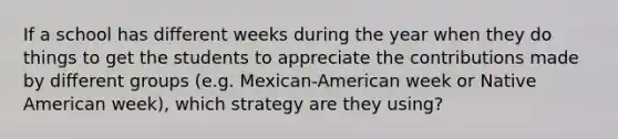 If a school has different weeks during the year when they do things to get the students to appreciate the contributions made by different groups (e.g. Mexican-American week or Native American week), which strategy are they using?