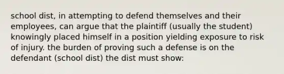 school dist, in attempting to defend themselves and their employees, can argue that the plaintiff (usually the student) knowingly placed himself in a position yielding exposure to risk of injury. the burden of proving such a defense is on the defendant (school dist) the dist must show: