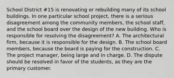 School District #15 is renovating or rebuilding many of its school buildings. In one particular school project, there is a serious disagreement among the community members, the school staff, and the school board over the design of the new building. Who is responsible for resolving the disagreement? A. The architectural firm, because it is responsible for the design. B. The school board members, because the board is paying for the construction. C. The project manager, being large and in charge. D. The dispute should be resolved in favor of the students, as they are the primary customer.