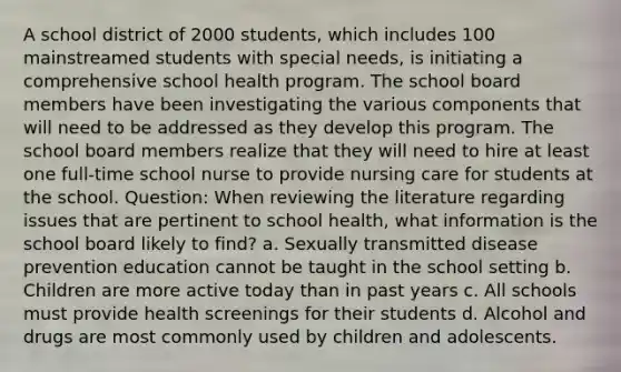 A school district of 2000 students, which includes 100 mainstreamed students with special needs, is initiating a comprehensive school health program. The school board members have been investigating the various components that will need to be addressed as they develop this program. The school board members realize that they will need to hire at least one full-time school nurse to provide nursing care for students at the school. Question: When reviewing the literature regarding issues that are pertinent to school health, what information is the school board likely to find? a. Sexually transmitted disease prevention education cannot be taught in the school setting b. Children are more active today than in past years c. All schools must provide health screenings for their students d. Alcohol and drugs are most commonly used by children and adolescents.