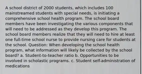 A school district of 2000 students, which includes 100 mainstreamed students with special needs, is initiating a comprehensive school health program. The school board members have been investigating the various components that will need to be addressed as they develop this program. The school board members realize that they will need to hire at least one full-time school nurse to provide nursing care for students at the school. Question: When developing the school health program, what information will likely be collected by the school board? a. Student-to-teacher ratio b. Opportunities to be involved in scholastic programs. c. Student self-administration of medications