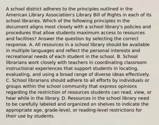 A school district adheres to the principles outlined in the American Library Association's Library Bill of Rights in each of its school libraries. Which of the following principles in the document aligns most closely with a school library's policies and procedures that allow students maximum access to resources and facilities? Answer the question by selecting the correct response. A. All resources in a school library should be available in multiple languages and reflect the personal interests and recreational needs of each student in the school. B. School librarians work closely with teachers in coordinating classroom instructional experiences that support students in locating, evaluating, and using a broad range of diverse ideas effectively. C. School librarians should adhere to all efforts by individuals or groups within the school community that express opinions regarding the restriction of resources students can read, view, or hear while in the library. D. Resources in the school library need to be carefully labeled and organized on shelves to indicate the appropriate age, grade-level, or reading-level restrictions for their use by students.