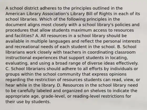 A school district adheres to the principles outlined in the American Library Association's Library Bill of Rights in each of its school libraries. Which of the following principles in the document aligns most closely with a school library's policies and procedures that allow students maximum access to resources and facilities? A. All resources in a school library should be available in multiple languages and reflect the personal interests and recreational needs of each student in the school. B. School librarians work closely with teachers in coordinating classroom instructional experiences that support students in locating, evaluating, and using a broad range of diverse ideas effectively. C. School librarians should adhere to all efforts by individuals or groups within the school community that express opinions regarding the restriction of resources students can read, view, or hear while in the library. D. Resources in the school library need to be carefully labeled and organized on shelves to indicate the appropriate age, grade-level, or reading-level restrictions for their use by students.