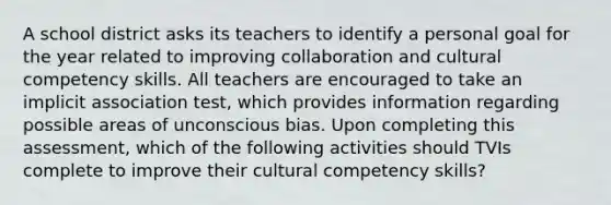 A school district asks its teachers to identify a personal goal for the year related to improving collaboration and cultural competency skills. All teachers are encouraged to take an implicit association test, which provides information regarding possible areas of unconscious bias. Upon completing this assessment, which of the following activities should TVIs complete to improve their cultural competency skills?