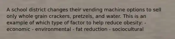 A school district changes their vending machine options to sell only whole grain crackers, pretzels, and water. This is an example of which type of factor to help reduce obesity: - economic - environmental - fat reduction - sociocultural