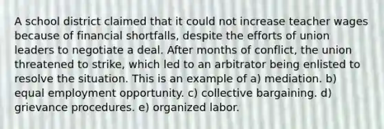 A school district claimed that it could not increase teacher wages because of financial shortfalls, despite the efforts of union leaders to negotiate a deal. After months of conflict, the union threatened to strike, which led to an arbitrator being enlisted to resolve the situation. This is an example of a) mediation. b) equal employment opportunity. c) collective bargaining. d) grievance procedures. e) organized labor.