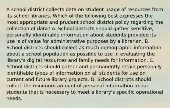 A school district collects data on student usage of resources from its school libraries. Which of the following best expresses the most appropriate and prudent school district policy regarding the collection of data? A. School districts should gather sensitive, personally identifiable information about students provided its use is of value for administrative purposes by a librarian. B. School districts should collect as much demographic information about a school population as possible to use in evaluating the library's digital resources and family needs for information. C. School districts should gather and permanently retain personally identifiable types of information on all students for use on current and future library projects. D. School districts should collect the minimum amount of personal information about students that is necessary to meet a library's specific operational needs.