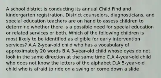 A school district is conducting its annual Child Find and kindergarten registration. District counselors, diagnosticians, and special education teachers are on hand to assess children to determine whether there is a possible need for special education or related services or both. Which of the following children is most likely to be identified as eligible for early intervention services? A.A 2-year-old child who has a vocabulary of approximately 20 words B.A 3-year-old child whose eyes do not look in the same direction at the same time C.A 4-year-old child who does not know the letters of the alphabet D.A 5-year-old child who is afraid to ride on a swing or come down a slide