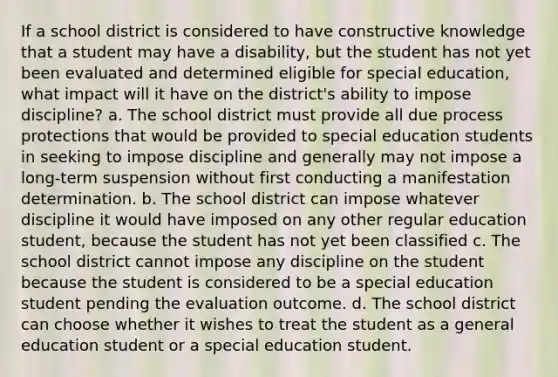 If a school district is considered to have constructive knowledge that a student may have a disability, but the student has not yet been evaluated and determined eligible for special education, what impact will it have on the district's ability to impose discipline? a. The school district must provide all due process protections that would be provided to special education students in seeking to impose discipline and generally may not impose a long-term suspension without first conducting a manifestation determination. b. The school district can impose whatever discipline it would have imposed on any other regular education student, because the student has not yet been classified c. The school district cannot impose any discipline on the student because the student is considered to be a special education student pending the evaluation outcome. d. The school district can choose whether it wishes to treat the student as a general education student or a special education student.