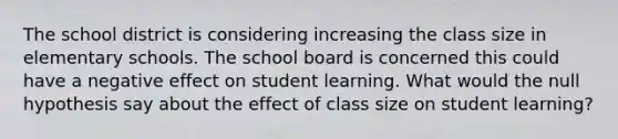 The school district is considering increasing the class size in elementary schools. The school board is concerned this could have a negative effect on student learning. What would the null hypothesis say about the effect of class size on student learning?