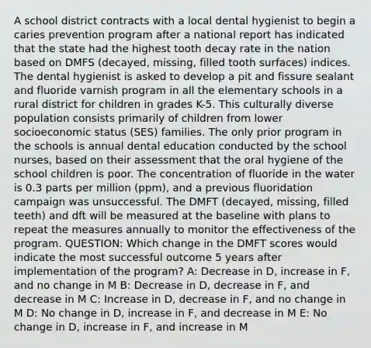 A school district contracts with a local dental hygienist to begin a caries prevention program after a national report has indicated that the state had the highest tooth decay rate in the nation based on DMFS (decayed, missing, filled tooth surfaces) indices. The dental hygienist is asked to develop a pit and fissure sealant and fluoride varnish program in all the elementary schools in a rural district for children in grades K-5. This culturally diverse population consists primarily of children from lower socioeconomic status (SES) families. The only prior program in the schools is annual dental education conducted by the school nurses, based on their assessment that the oral hygiene of the school children is poor. The concentration of fluoride in the water is 0.3 parts per million (ppm), and a previous fluoridation campaign was unsuccessful. The DMFT (decayed, missing, filled teeth) and dft will be measured at the baseline with plans to repeat the measures annually to monitor the effectiveness of the program. QUESTION: Which change in the DMFT scores would indicate the most successful outcome 5 years after implementation of the program? A: Decrease in D, increase in F, and no change in M B: Decrease in D, decrease in F, and decrease in M C: Increase in D, decrease in F, and no change in M D: No change in D, increase in F, and decrease in M E: No change in D, increase in F, and increase in M