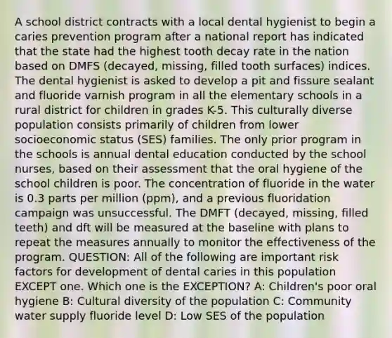 A school district contracts with a local dental hygienist to begin a caries prevention program after a national report has indicated that the state had the highest tooth decay rate in the nation based on DMFS (decayed, missing, filled tooth surfaces) indices. The dental hygienist is asked to develop a pit and fissure sealant and fluoride varnish program in all the elementary schools in a rural district for children in grades K-5. This culturally diverse population consists primarily of children from lower socioeconomic status (SES) families. The only prior program in the schools is annual dental education conducted by the school nurses, based on their assessment that the oral hygiene of the school children is poor. The concentration of fluoride in the water is 0.3 parts per million (ppm), and a previous fluoridation campaign was unsuccessful. The DMFT (decayed, missing, filled teeth) and dft will be measured at the baseline with plans to repeat the measures annually to monitor the effectiveness of the program. QUESTION: All of the following are important risk factors for development of dental caries in this population EXCEPT one. Which one is the EXCEPTION? A: Children's poor oral hygiene B: Cultural diversity of the population C: Community water supply fluoride level D: Low SES of the population