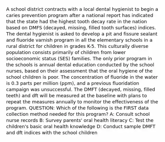 A school district contracts with a local dental hygienist to begin a caries prevention program after a national report has indicated that the state had the highest tooth decay rate in the nation based on DMFS (decayed, missing, filled tooth surfaces) indices. The dental hygienist is asked to develop a pit and fissure sealant and fluoride varnish program in all the elementary schools in a rural district for children in grades K-5. This culturally diverse population consists primarily of children from lower socioeconomic status (SES) families. The only prior program in the schools is annual dental education conducted by the school nurses, based on their assessment that the oral hygiene of the school children is poor. The concentration of fluoride in the water is 0.3 parts per million (ppm), and a previous fluoridation campaign was unsuccessful. The DMFT (decayed, missing, filled teeth) and dft will be measured at the baseline with plans to repeat the measures annually to monitor the effectiveness of the program. QUESTION: Which of the following is the FIRST data collection method needed for this program? A: Consult school nurse records B: Survey parents' oral health literacy C: Test the children's basic oral health knowledge D: Conduct sample DMFT and dft indices with the school children