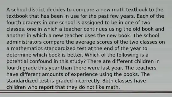 A school district decides to compare a new math textbook to the textbook that has been in use for the past few years. Each of the fourth graders in one school is assigned to be in one of two classes, one in which a teacher continues using the old book and another in which a new teacher uses the new book. The school administrators compare the average scores of the two classes on a mathematics standardized test at the end of the year to determine which book is better. Which of the following is a potential confound in this study? There are different children in fourth grade this year than there were last year. The teachers have different amounts of experience using the books. The standardized test is graded incorrectly. Both classes have children who report that they do not like math.