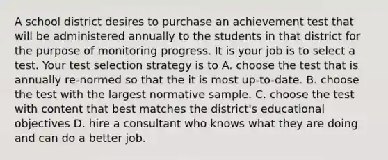 A school district desires to purchase an achievement test that will be administered annually to the students in that district for the purpose of monitoring progress. It is your job is to select a test. Your test selection strategy is to A. choose the test that is annually re-normed so that the it is most up-to-date. B. choose the test with the largest normative sample. C. choose the test with content that best matches the district's educational objectives D. hire a consultant who knows what they are doing and can do a better job. ​