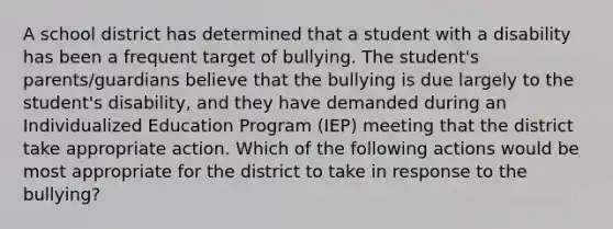 A school district has determined that a student with a disability has been a frequent target of bullying. The student's parents/guardians believe that the bullying is due largely to the student's disability, and they have demanded during an Individualized Education Program (IEP) meeting that the district take appropriate action. Which of the following actions would be most appropriate for the district to take in response to the bullying?