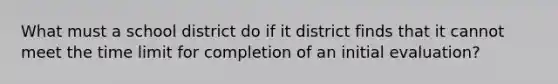 What must a school district do if it district finds that it cannot meet the time limit for completion of an initial evaluation?