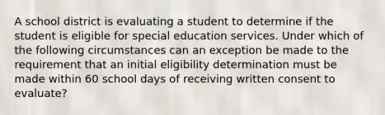 A school district is evaluating a student to determine if the student is eligible for special education services. Under which of the following circumstances can an exception be made to the requirement that an initial eligibility determination must be made within 60 school days of receiving written consent to evaluate?