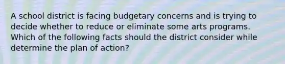 A school district is facing budgetary concerns and is trying to decide whether to reduce or eliminate some arts programs. Which of the following facts should the district consider while determine the plan of action?