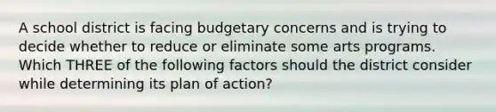 A school district is facing budgetary concerns and is trying to decide whether to reduce or eliminate some arts programs. Which THREE of the following factors should the district consider while determining its plan of action?