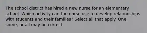 The school district has hired a new nurse for an elementary school. Which activity can the nurse use to develop relationships with students and their families? Select all that apply. One, some, or all may be correct.