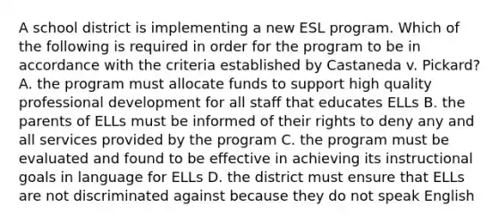 A school district is implementing a new ESL program. Which of the following is required in order for the program to be in accordance with the criteria established by Castaneda v. Pickard? A. the program must allocate funds to support high quality professional development for all staff that educates ELLs B. the parents of ELLs must be informed of their rights to deny any and all services provided by the program C. the program must be evaluated and found to be effective in achieving its instructional goals in language for ELLs D. the district must ensure that ELLs are not discriminated against because they do not speak English