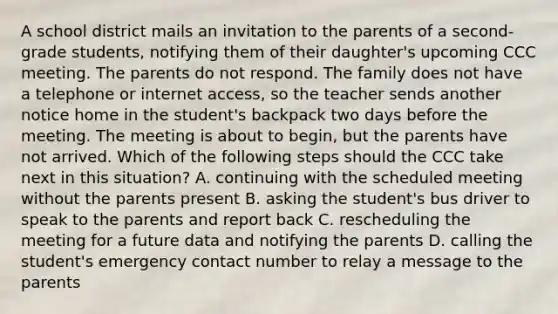 A school district mails an invitation to the parents of a second-grade students, notifying them of their daughter's upcoming CCC meeting. The parents do not respond. The family does not have a telephone or internet access, so the teacher sends another notice home in the student's backpack two days before the meeting. The meeting is about to begin, but the parents have not arrived. Which of the following steps should the CCC take next in this situation? A. continuing with the scheduled meeting without the parents present B. asking the student's bus driver to speak to the parents and report back C. rescheduling the meeting for a future data and notifying the parents D. calling the student's emergency contact number to relay a message to the parents