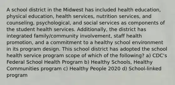 A school district in the Midwest has included health education, physical education, health services, nutrition services, and counseling, psychological, and social services as components of the student health services. Additionally, the district has integrated family/community involvement, staff health promotion, and a commitment to a healthy school environment in its program design. This school district has adopted the school health service program scope of which of the following? a) CDC's Federal School Health Program b) Healthy Schools, Healthy Communities program c) Healthy People 2020 d) School-linked program