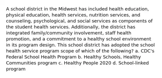 A school district in the Midwest has included health education, physical education, health services, nutrition services, and counseling, psychological, and social services as components of the student health services. Additionally, the district has integrated family/community involvement, staff health promotion, and a commitment to a healthy school environment in its program design. This school district has adopted the school health service program scope of which of the following? a. CDC's Federal School Health Program b. Healthy Schools, Healthy Communities program c. Healthy People 2020 d. School-linked program