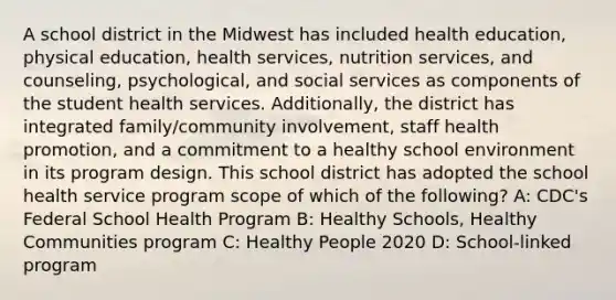 A school district in the Midwest has included health education, physical education, health services, nutrition services, and counseling, psychological, and social services as components of the student health services. Additionally, the district has integrated family/community involvement, staff health promotion, and a commitment to a healthy school environment in its program design. This school district has adopted the school health service program scope of which of the following? A: CDC's Federal School Health Program B: Healthy Schools, Healthy Communities program C: Healthy People 2020 D: School-linked program