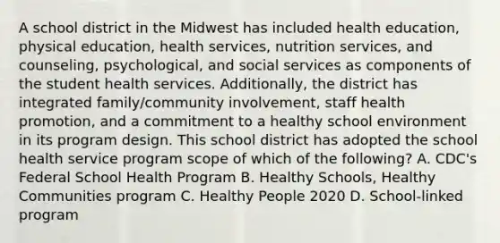 A school district in the Midwest has included health education, physical education, health services, nutrition services, and counseling, psychological, and social services as components of the student health services. Additionally, the district has integrated family/community involvement, staff health promotion, and a commitment to a healthy school environment in its program design. This school district has adopted the school health service program scope of which of the following? A. CDC's Federal School Health Program B. Healthy Schools, Healthy Communities program C. Healthy People 2020 D. School-linked program