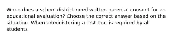 When does a school district need written parental consent for an educational evaluation? Choose the correct answer based on the situation. When administering a test that is required by all students