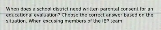 When does a school district need written parental consent for an educational evaluation? Choose the correct answer based on the situation. When excusing members of the IEP team