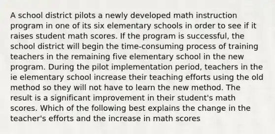 A school district pilots a newly developed math instruction program in one of its six elementary schools in order to see if it raises student math scores. If the program is successful, the school district will begin the time-consuming process of training teachers in the remaining five elementary school in the new program. During the pilot implementation period, teachers in the ie elementary school increase their teaching efforts using the old method so they will not have to learn the new method. The result is a significant improvement in their student's math scores. Which of the following best explains the change in the teacher's efforts and the increase in math scores