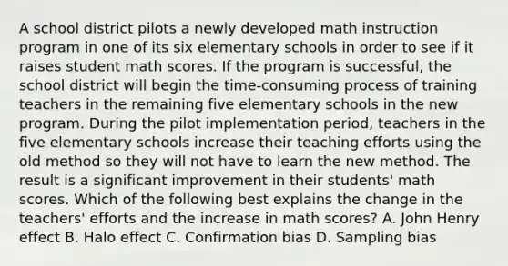 A school district pilots a newly developed math instruction program in one of its six elementary schools in order to see if it raises student math scores. If the program is successful, the school district will begin the time-consuming process of training teachers in the remaining five elementary schools in the new program. During the pilot implementation period, teachers in the five elementary schools increase their teaching efforts using the old method so they will not have to learn the new method. The result is a significant improvement in their students' math scores. Which of the following best explains the change in the teachers' efforts and the increase in math scores? A. John Henry effect B. Halo effect C. Confirmation bias D. Sampling bias