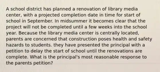 A school district has planned a renovation of library media center, with a projected completion date in time for start of school in September. In midsummer it becomes clear that the project will not be completed until a few weeks into the school year. Because the library media center is centrally located, parents are concerned that construction poses health and safety hazards to students. they have presented the principal with a petition to delay the start of school until the renovations are complete. What is the principal's most reasonable response to the parents petition?