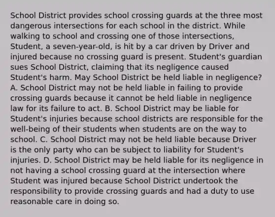 School District provides school crossing guards at the three most dangerous intersections for each school in the district. While walking to school and crossing one of those intersections, Student, a seven-year-old, is hit by a car driven by Driver and injured because no crossing guard is present. Student's guardian sues School District, claiming that its negligence caused Student's harm. May School District be held liable in negligence? A. School District may not be held liable in failing to provide crossing guards because it cannot be held liable in negligence law for its failure to act. B. School District may be liable for Student's injuries because school districts are responsible for the well-being of their students when students are on the way to school. C. School District may not be held liable because Driver is the only party who can be subject to liability for Student's injuries. D. School District may be held liable for its negligence in not having a school crossing guard at the intersection where Student was injured because School District undertook the responsibility to provide crossing guards and had a duty to use reasonable care in doing so.