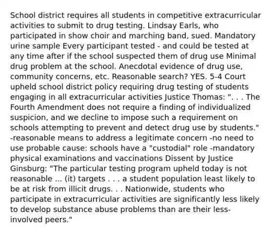 School district requires all students in competitive extracurricular activities to submit to drug testing. Lindsay Earls, who participated in show choir and marching band, sued. Mandatory urine sample Every participant tested - and could be tested at any time after if the school suspected them of drug use Minimal drug problem at the school. Anecdotal evidence of drug use, community concerns, etc. Reasonable search? YES. 5-4 Court upheld school district policy requiring drug testing of students engaging in all extracurricular activities Justice Thomas: ". . . The Fourth Amendment does not require a finding of individualized suspicion, and we decline to impose such a requirement on schools attempting to prevent and detect drug use by students." -reasonable means to address a legitimate concern -no need to use probable cause: schools have a "custodial" role -mandatory physical examinations and vaccinations Dissent by Justice Ginsburg: "The particular testing program upheld today is not reasonable ... (it) targets . . . a student population least likely to be at risk from illicit drugs. . . Nationwide, students who participate in extracurricular activities are significantly less likely to develop substance abuse problems than are their less-involved peers."